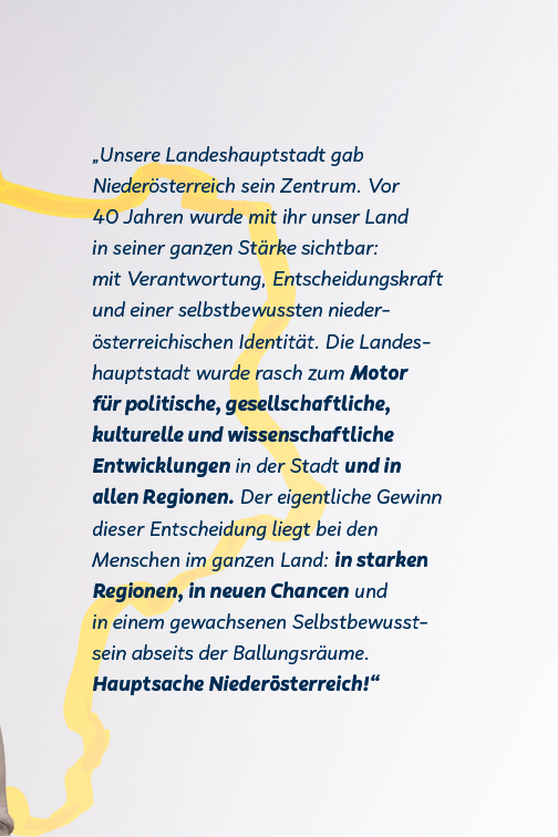 Die Landeshauptstadt gab Niederösterreich sein Zentrum. Unser Land wurde sichtbar: Verantwortung, Entscheidungskraft und selbstbewussten niederösterreichischen Identität. Der Gewinn liegt bei den Menschen in der Stadt und den Regionen.