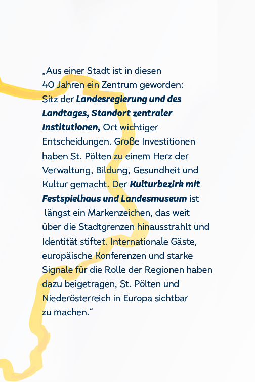 Aus der Stadt wurde ein Zentrum, Standort zentraler Institutionen, Ort wichtiger Entscheidungen. St. Pölten wurde Herz der Verwaltung, Bildung, Gesundheit und Kultur. Int. Gäste und Konferenzen haben St. Pölten und NÖ in Europa sichtbar zu machen.